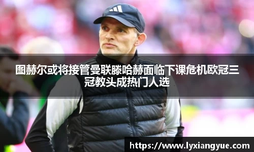 图赫尔或将接管曼联滕哈赫面临下课危机欧冠三冠教头成热门人选
