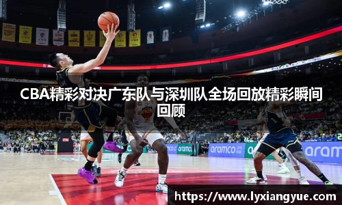 CBA精彩对决广东队与深圳队全场回放精彩瞬间回顾